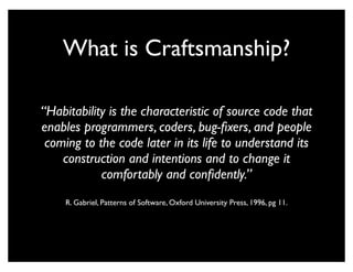 What is Craftsmanship?

“Habitability is the characteristic of source code that
enables programmers, coders, bug-ﬁxers, and people
 coming to the code later in its life to understand its
    construction and intentions and to change it
            comfortably and conﬁdently.”
     R. Gabriel, Patterns of Software, Oxford University Press, 1996, pg 11.
 
