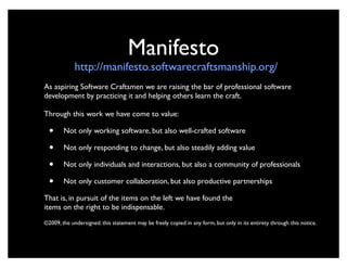 Manifesto
             http://manifesto.softwarecraftsmanship.org/
As aspiring Software Craftsmen we are raising the bar of professional software
development by practicing it and helping others learn the craft.

Through this work we have come to value:

  •     Not only working software, but also well-crafted software

  •     Not only responding to change, but also steadily adding value

  •     Not only individuals and interactions, but also a community of professionals

  •     Not only customer collaboration, but also productive partnerships

That is, in pursuit of the items on the left we have found the
items on the right to be indispensable.
©2009, the undersigned. this statement may be freely copied in any form, but only in its entirety through this notice.
 