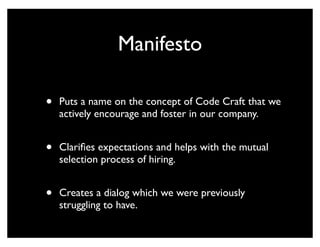 Manifesto

•   Puts a name on the concept of Code Craft that we
    actively encourage and foster in our company.


•   Clariﬁes expectations and helps with the mutual
    selection process of hiring.


•   Creates a dialog which we were previously
    struggling to have.
 
