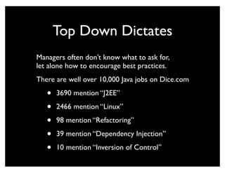 Top Down Dictates
Managers often don’t know what to ask for,
let alone how to encourage best practices.
There are well over 10,000 Java jobs on Dice.com

   •   3690 mention “J2EE”

   •   2466 mention “Linux”

   •   98 mention “Refactoring”

   •   39 mention “Dependency Injection”

   •   10 mention “Inversion of Control”
 
