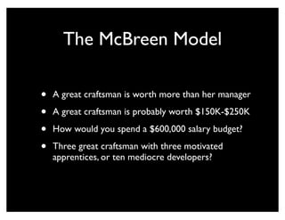 The McBreen Model

•   A great craftsman is worth more than her manager

•   A great craftsman is probably worth $150K-$250K

•   How would you spend a $600,000 salary budget?

•   Three great craftsman with three motivated
    apprentices, or ten mediocre developers?
 