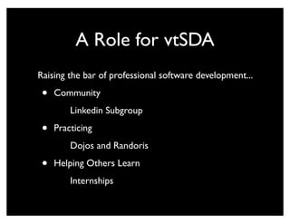 A Role for vtSDA
Raising the bar of professional software development...

 •   Community
         Linkedin Subgroup

 •   Practicing
         Dojos and Randoris

 •   Helping Others Learn
         Internships
 