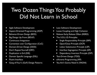 Two Dozen Things You Probably
         Did Not Learn in School
•   Agile Software Development             •   Lean Software Development
•   Aspect-Oriented Programming (AOP)      •   Loose Coupling and High Cohesion
•   Behavior-Driven Design (BDD)           •   Release Early, Release Often (RERO)
•   Big Design Up Front (BDUF)             •   The S.O.L.I.D. Principles
•   Continuous Integration                     •  Single Responsibility Principle (SRP)
•   Convention over Conﬁguration (CoC)         •  Open/Close Principle (OCP)
•   Domain-Driven Design (DDD)                 •  Liskov Substitution Principle (LSP)
•   Don't Repeat Yourself (DRY)                •  Interface Segregation Principle (ISP)
•   Duplication is Evil (DIE)                  •  Dependency Inversion Principle (DIP)
•   Domain Speciﬁc Language (DSL)          •   Test-Driven Design (TDD)
•   Fluent Interface                       •   eXtreme Programming (XP)
•   Gang of Four's (GoF) Design Patterns   •   You Ain't Gonna Need It (YAGNI)
 