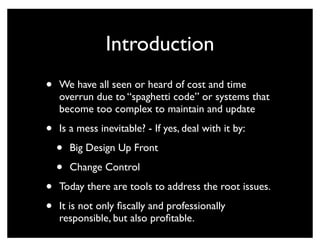 Introduction
•   We have all seen or heard of cost and time
    overrun due to “spaghetti code” or systems that
    become too complex to maintain and update

•   Is a mess inevitable? - If yes, deal with it by:

    •   Big Design Up Front

    •   Change Control

•   Today there are tools to address the root issues.

•   It is not only ﬁscally and professionally
    responsible, but also proﬁtable.
 