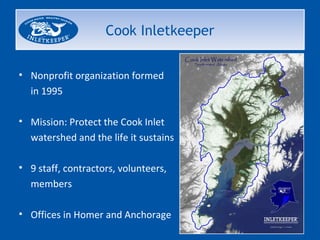 Cook Inletkeeper


• Nonprofit organization formed
  in 1995

• Mission: Protect the Cook Inlet
  watershed and the life it sustains

• 9 staff, contractors, volunteers,
  members

• Offices in Homer and Anchorage
 