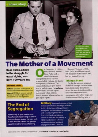 Ih February 1956,
Rosa Parks was
arrested a second
time, for her role in
the Montgomery
bus boycott.
The Mother of a Movement
Rosa Parks, a hero
in the struggle for
equal rights, was
born 100 years ago
'words to Know*"
defiance (dih-FYE-uhnss) noun, a
refusal to follow rules or directions
boycott (BOI-kot) noun, a type of
protest in which people refuse to
use a service or buy a product
O
n December 1, 1955, a
black woman named
Rosa Parks took a
stand that would
change the nation. She was
arrested while riding a city bus in
Montgomery, Alabama. The
charge: Refusing to give up her
seat to a white man. Her defiance
helped spark the civil rights
movement, when African-
Americans and others worked to
gain equal rights.
Born on February 4,1913,
Rosa Parks would have turned
100 this year. Parks died in 2005,
but her legacy lives on.
Taking a Stand
On the day she was arrested.
Parks was riding a city bus home
from her job at a department
store. She was sitting in the fifth
row, with three other black
passengers. After a few stops, the
first four rows filled up, and a
The Endof
Segregation
By refusing to give up her seat,
Rosa Parks heiped bring an end to
segregation on buses. Here's a iook
at iiow African-Americans gained
equality in other areas of society.
M i l i t a r y America's first group of black
military pilots formed in Tuskegee, Alabama,
in 1941. At the time, military units were
segregated. But the Tuskegee Airmen flew
with honor during World War II ^
(1941-1945) and received many
awards for their skill and bravery. In
1948, President Harry S.Truman Ç _ .
signed an order that would end
segregation in the U.S. military.
4 SCHOLASTIC NEWS EDITION 5/6 • FEBRUARY 4, 2013 • WWW.SCholaSt¡C.COm/sn56
 