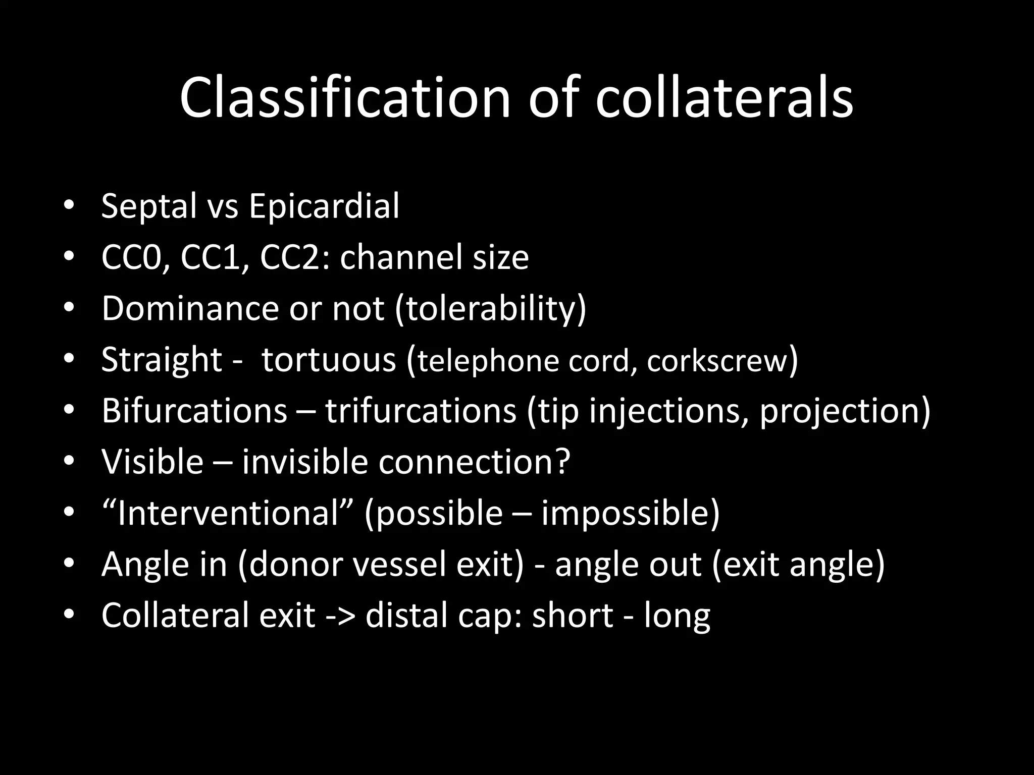 Classification of collaterals
• Septal vs Epicardial
• CC0, CC1, CC2: channel size
• Dominance or not (tolerability)
• Straight - tortuous (telephone cord, corkscrew)
• Bifurcations – trifurcations (tip injections, projection)
• Visible – invisible connection?
• “Interventional” (possible – impossible)
• Angle in (donor vessel exit) - angle out (exit angle)
• Collateral exit -> distal cap: short - long