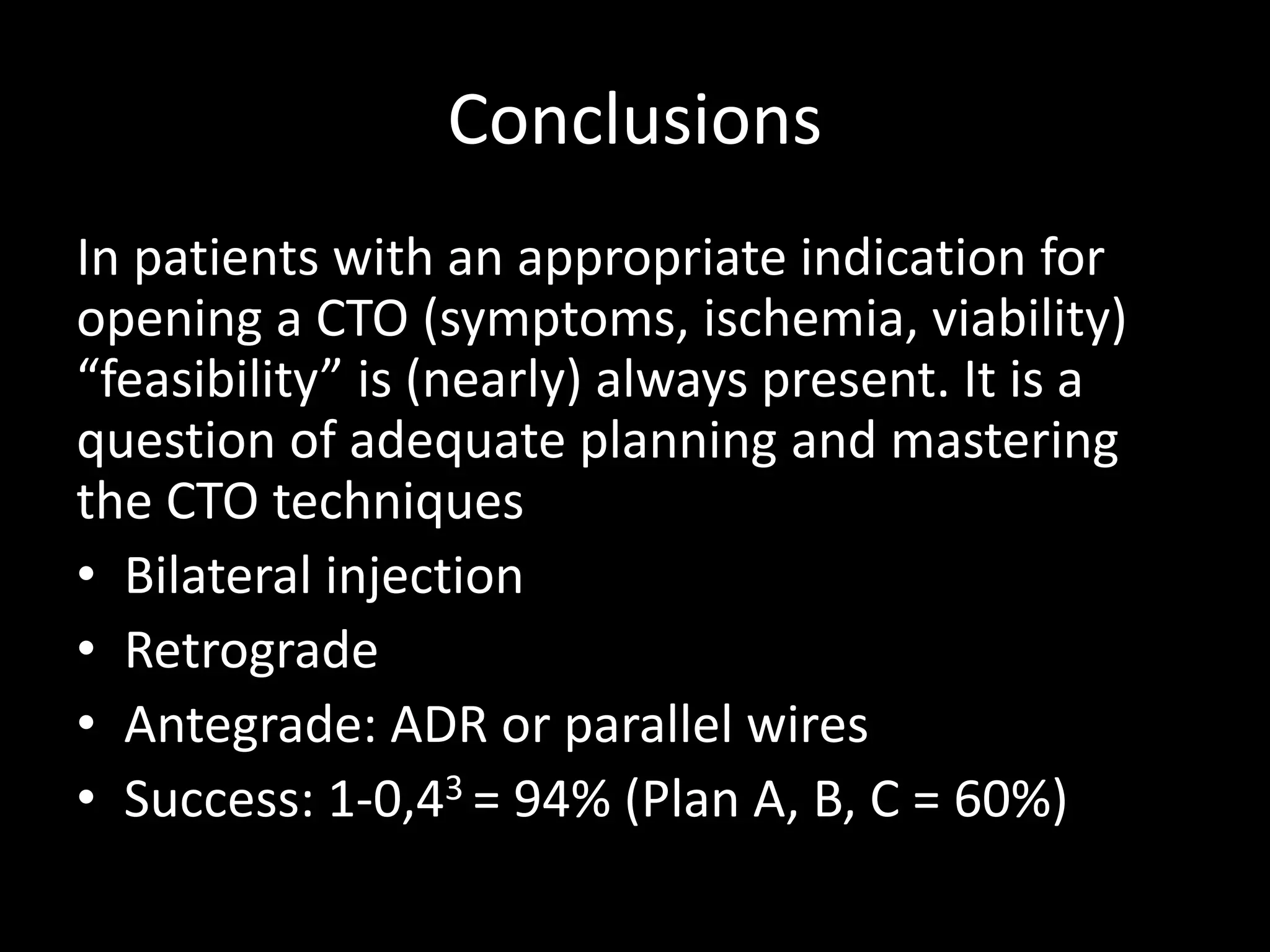 Conclusions
In patients with an appropriate indication for
opening a CTO (symptoms, ischemia, viability)
“feasibility” is (nearly) always present. It is a
question of adequate planning and mastering
the CTO techniques
• Bilateral injection
• Retrograde
• Antegrade: ADR or parallel wires
• Success: 1-0,43 = 94% (Plan A, B, C = 60%)