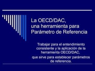 La OECD/DAC,  una herramienta para Parámetro de Referencia Trabajar para el entendimiento consistente y la aplicación de la herramienta OECD/DAC,  que sirve para establecer parámetros de referencia. 