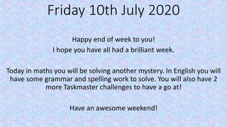 Friday 10th July 2020
Happy end of week to you!
I hope you have all had a brilliant week.
Today in maths you will be solving another mystery. In English you will
have some grammar and spelling work to solve. You will also have 2
more Taskmaster challenges to have a go at!
Have an awesome weekend!
 