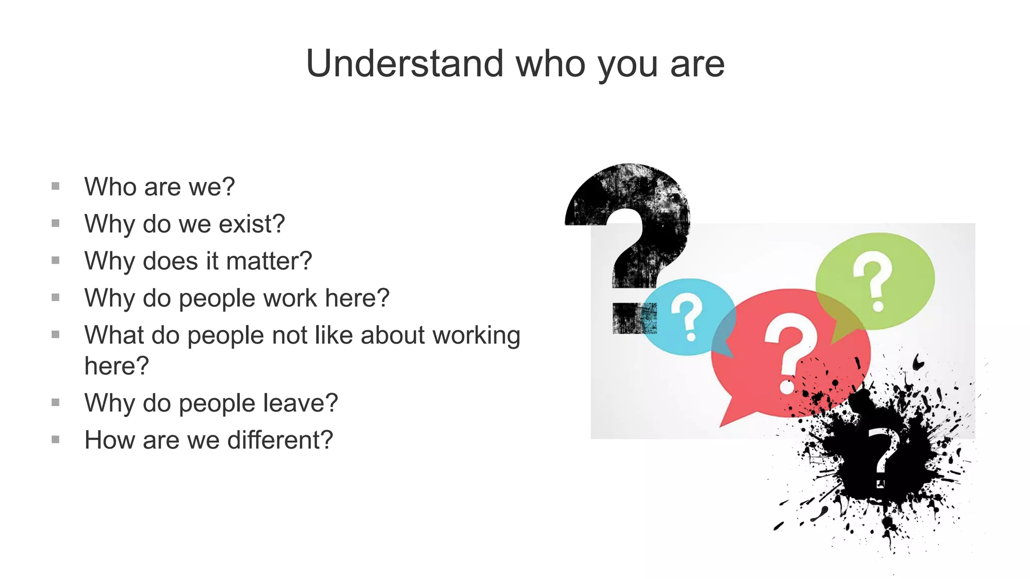 Understand who you are
 Who are we?
 Why do we exist?
 Why does it matter?
 Why do people work here?
 What do people not like about working
here?
 Why do people leave?
 How are we different?
 