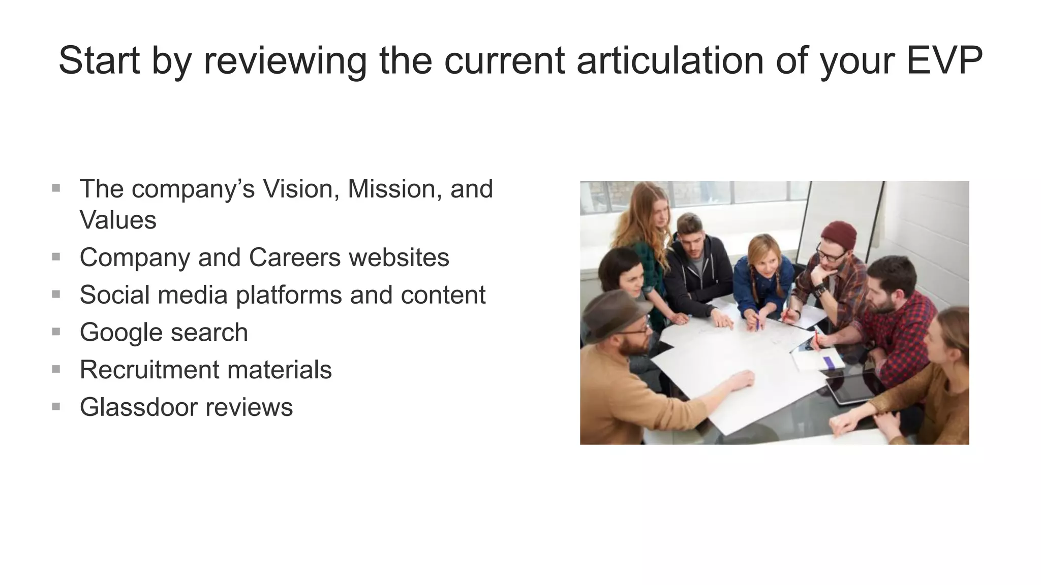 Start by reviewing the current articulation of your EVP
 The company’s Vision, Mission, and
Values
 Company and Careers websites
 Social media platforms and content
 Google search
 Recruitment materials
 Glassdoor reviews
 