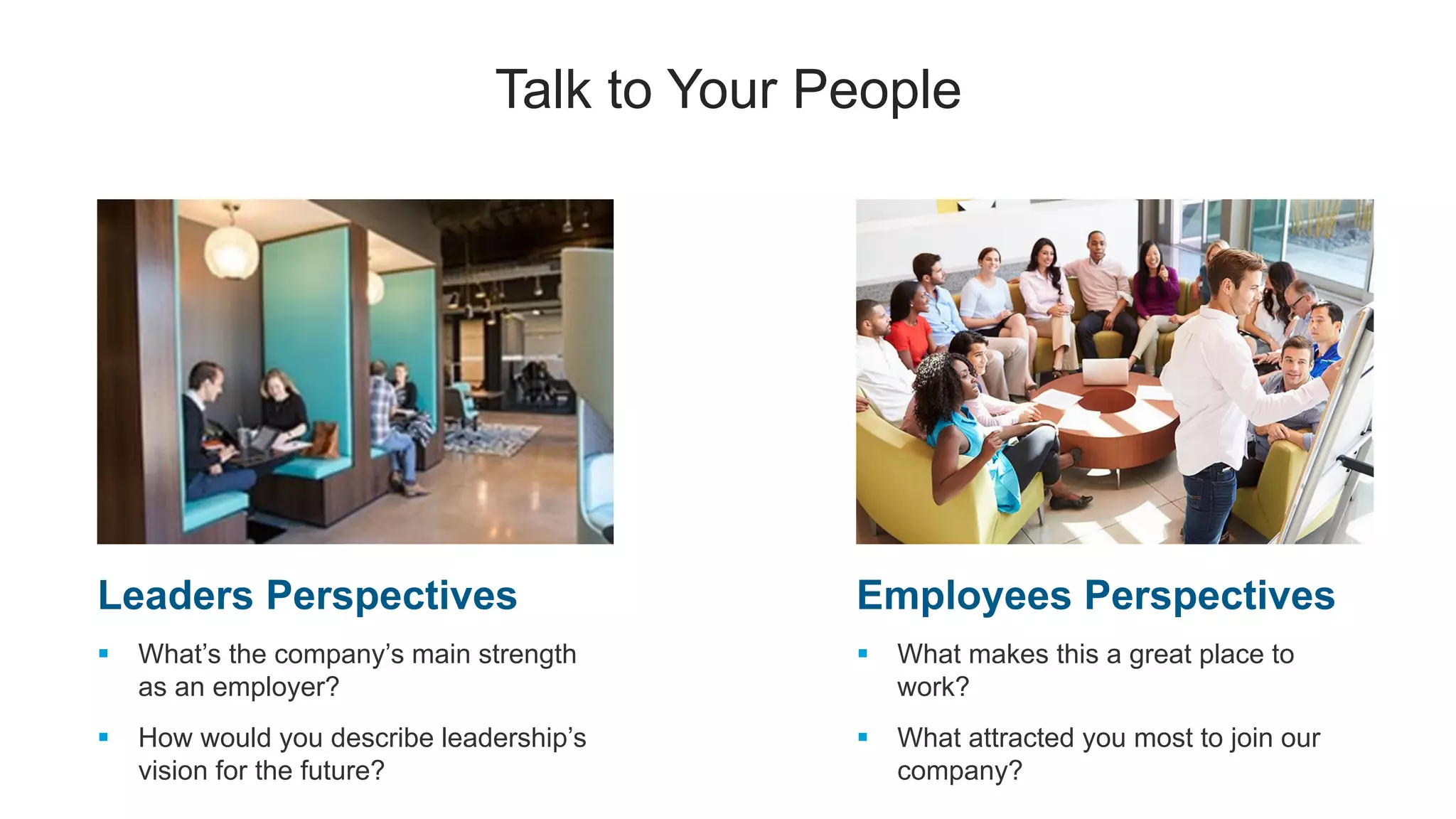 Talk to Your People
Leaders Perspectives
 What’s the company’s main strength
as an employer?
 How would you describe leadership’s
vision for the future?
Employees Perspectives
 What makes this a great place to
work?
 What attracted you most to join our
company?
 