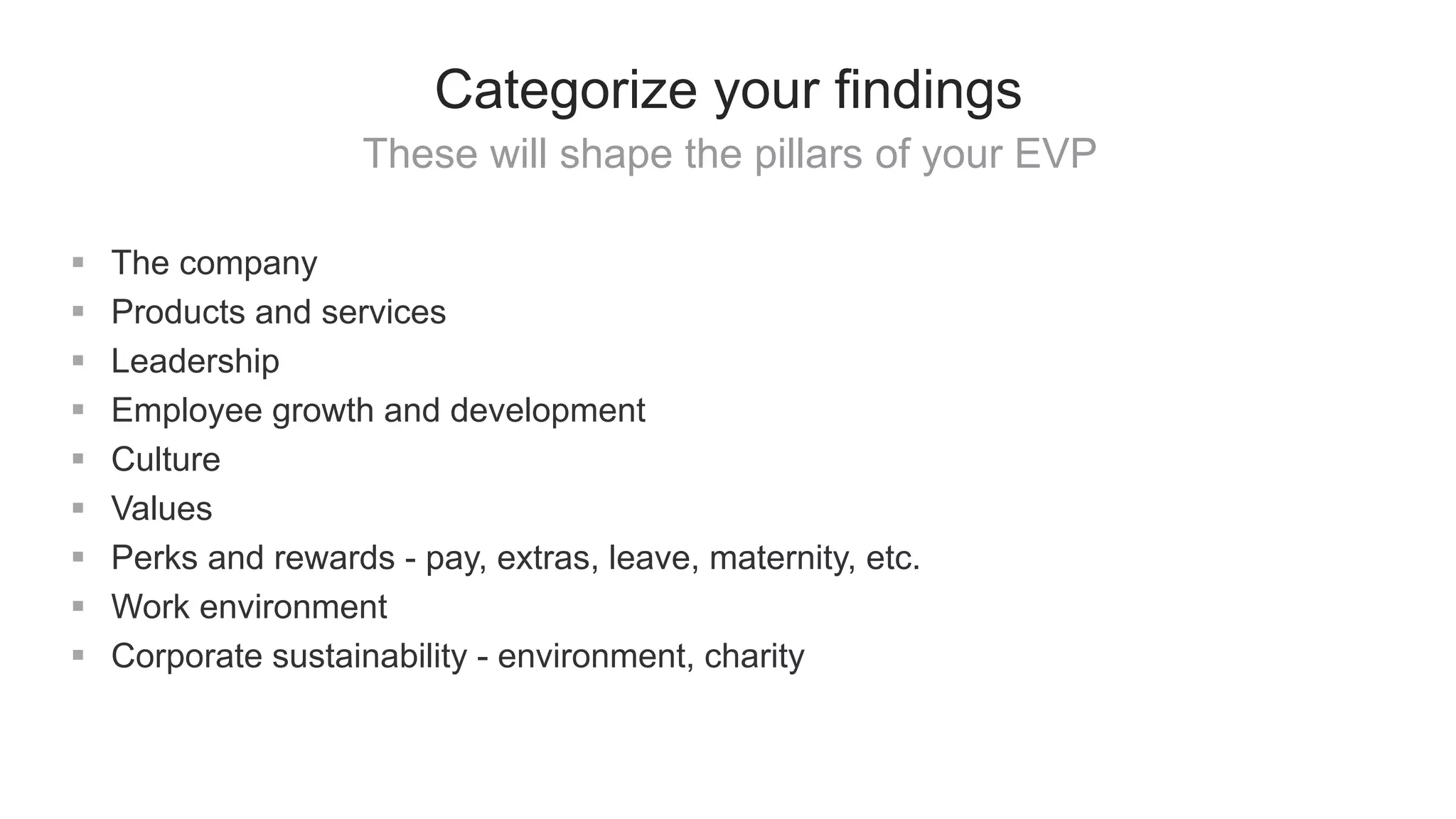 These will shape the pillars of your EVP
Categorize your findings
 The company
 Products and services
 Leadership
 Employee growth and development
 Culture
 Values
 Perks and rewards - pay, extras, leave, maternity, etc.
 Work environment
 Corporate sustainability - environment, charity
 
