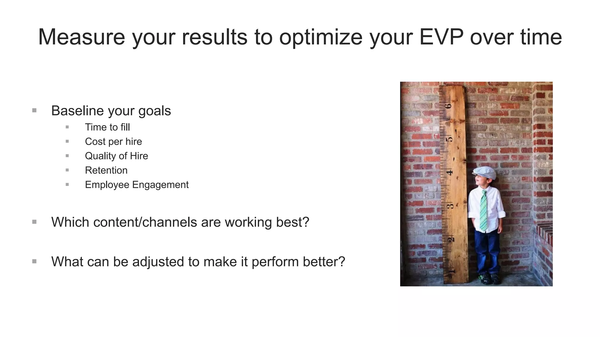 Measure your results to optimize your EVP over time
 Baseline your goals
 Time to fill
 Cost per hire
 Quality of Hire
 Retention
 Employee Engagement
 Which content/channels are working best?
 What can be adjusted to make it perform better?
 
