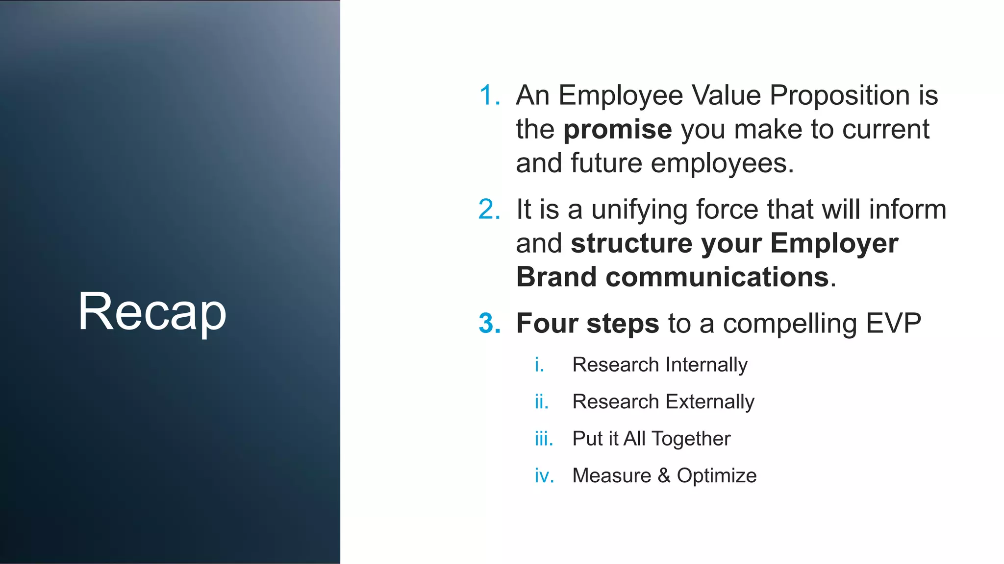 Recap
1. An Employee Value Proposition is
the promise you make to current
and future employees.
2. It is a unifying force that will inform
and structure your Employer
Brand communications.
3. Four steps to a compelling EVP
i. Research Internally
ii. Research Externally
iii. Put it All Together
iv. Measure & Optimize
 