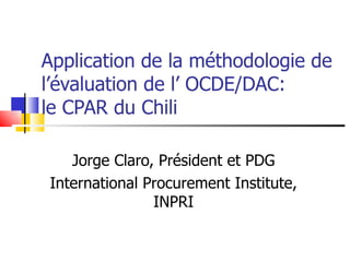 Application de la méthodologie de l’évaluation de l’ OCDE/DAC: le CPAR du Chili Jorge Claro, Président et PDG International Procurement Institute, INPRI 