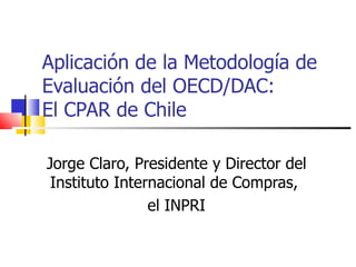 Aplicación de la Metodología de Evaluación del OECD/DAC: El CPAR de Chile Jorge Claro, Presidente y Director del Instituto Internacional de Compras,  el INPRI 