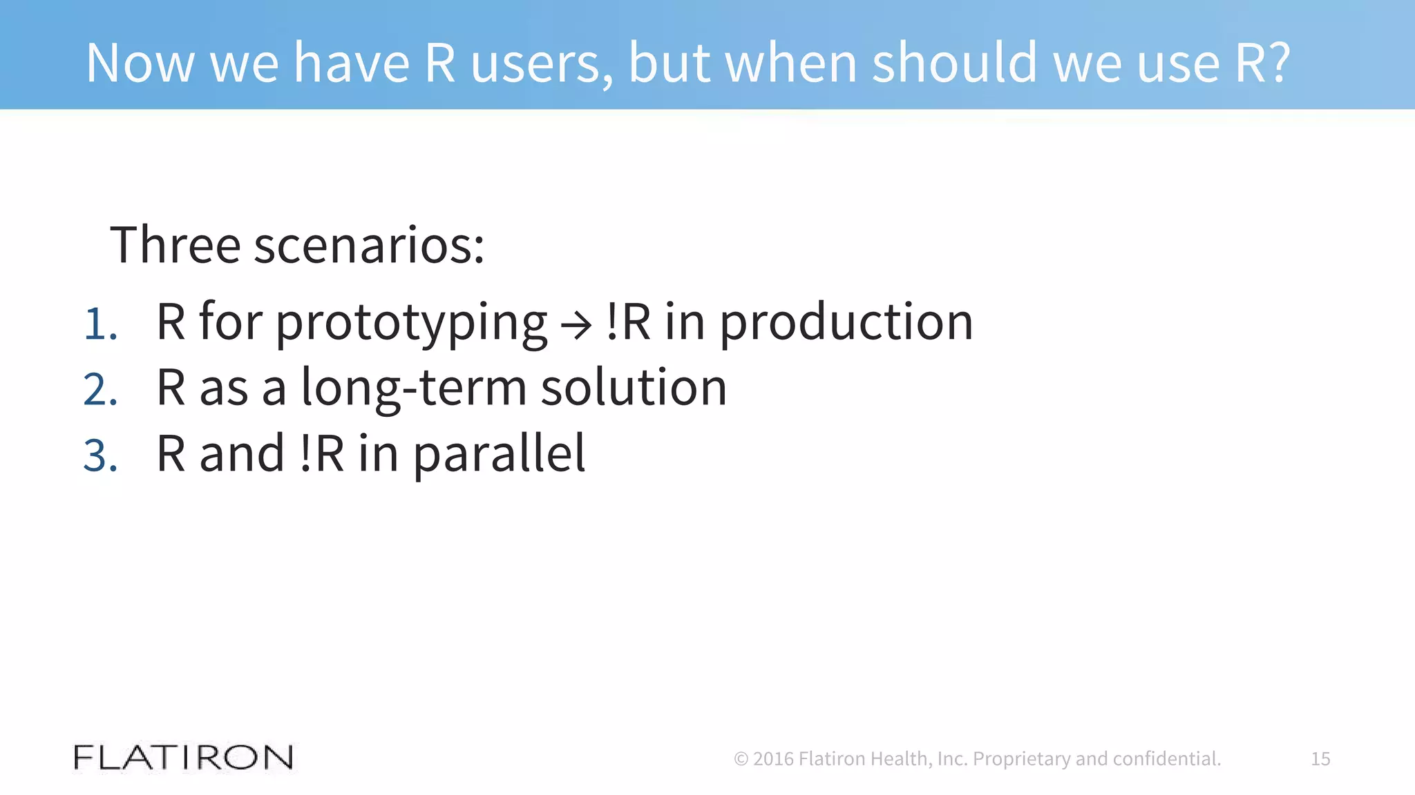 Now we have R users, but when should we use R?
Three scenarios:
1. R for prototyping → !R in production
2. R as a long-term solution
3. R and !R in parallel
15© 2016 Flatiron Health, Inc. Proprietary and confidential.
 