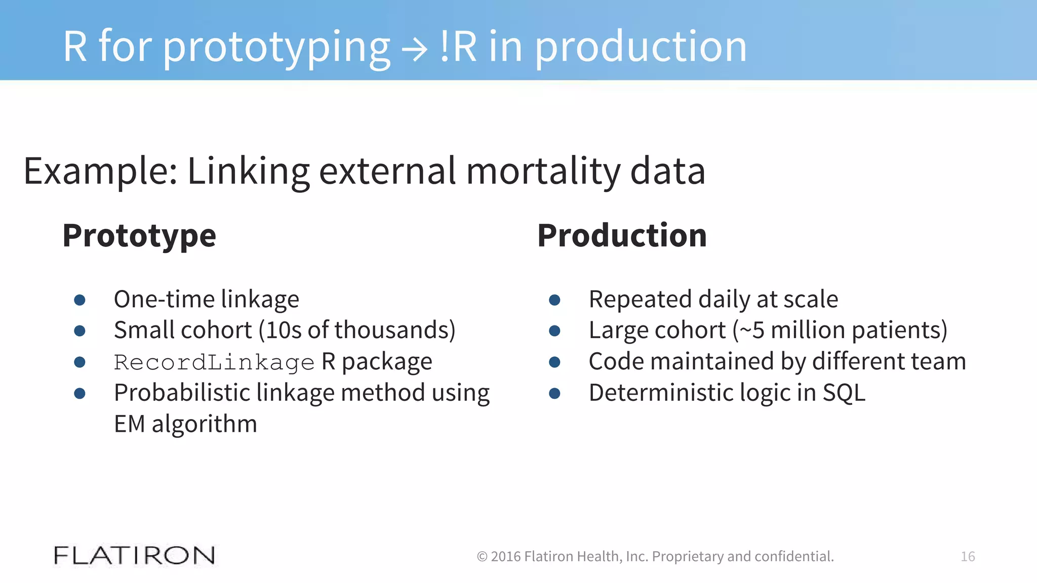 R for prototyping → !R in production
16© 2016 Flatiron Health, Inc. Proprietary and confidential.
Prototype
● One-time linkage
● Small cohort (10s of thousands)
● RecordLinkage R package
● Probabilistic linkage method using
EM algorithm
Production
● Repeated daily at scale
● Large cohort (~5 million patients)
● Code maintained by different team
● Deterministic logic in SQL
Example: Linking external mortality data
 