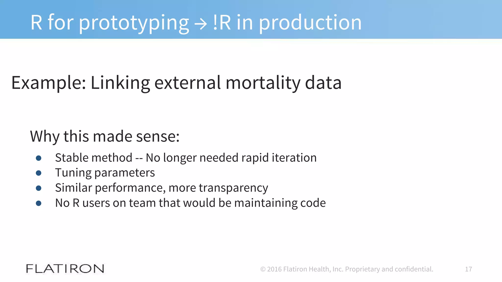 R for prototyping → !R in production
Why this made sense:
● Stable method -- No longer needed rapid iteration
● Tuning parameters
● Similar performance, more transparency
● No R users on team that would be maintaining code
17© 2016 Flatiron Health, Inc. Proprietary and confidential.
Example: Linking external mortality data
 