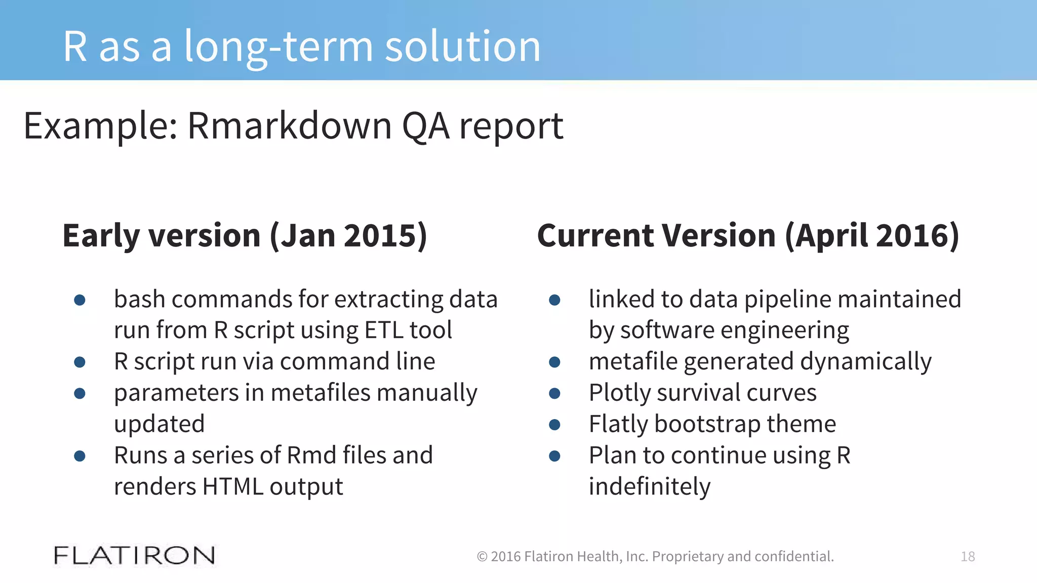 R as a long-term solution
Early version (Jan 2015)
18© 2016 Flatiron Health, Inc. Proprietary and confidential.
● bash commands for extracting data
run from R script using ETL tool
● R script run via command line
● parameters in metafiles manually
updated
● Runs a series of Rmd files and
renders HTML output
Current Version (April 2016)
Example: Rmarkdown QA report
● linked to data pipeline maintained
by software engineering
● metafile generated dynamically
● Plotly survival curves
● Flatly bootstrap theme
● Plan to continue using R
indefinitely
 