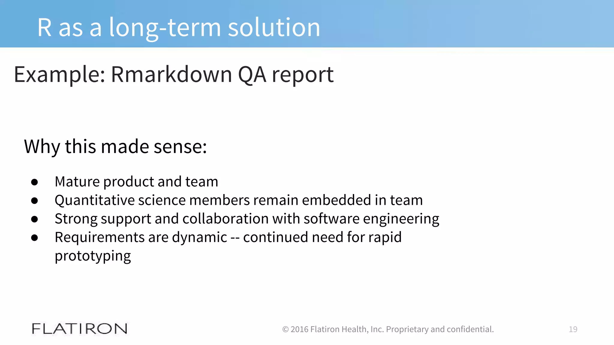 R as a long-term solution
19© 2016 Flatiron Health, Inc. Proprietary and confidential.
Example: Rmarkdown QA report
Why this made sense:
● Mature product and team
● Quantitative science members remain embedded in team
● Strong support and collaboration with software engineering
● Requirements are dynamic -- continued need for rapid
prototyping
 
