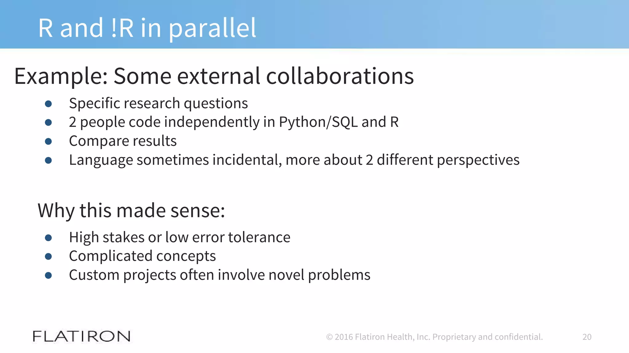 R and !R in parallel
● Specific research questions
● 2 people code independently in Python/SQL and R
● Compare results
● Language sometimes incidental, more about 2 different perspectives
Why this made sense:
● High stakes or low error tolerance
● Complicated concepts
● Custom projects often involve novel problems
20© 2016 Flatiron Health, Inc. Proprietary and confidential.
Example: Some external collaborations
 