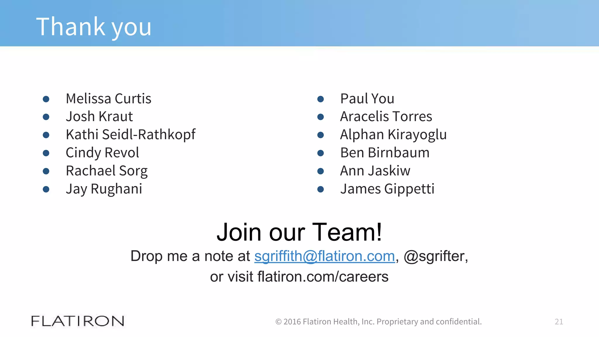 Thank you
● Melissa Curtis
● Josh Kraut
● Kathi Seidl-Rathkopf
● Cindy Revol
● Rachael Sorg
● Jay Rughani
21© 2016 Flatiron Health, Inc. Proprietary and confidential.
● Paul You
● Aracelis Torres
● Alphan Kirayoglu
● Ben Birnbaum
● Ann Jaskiw
● James Gippetti
Join our Team!
Drop me a note at sgriffith@flatiron.com, @sgrifter,
or visit flatiron.com/careers
 