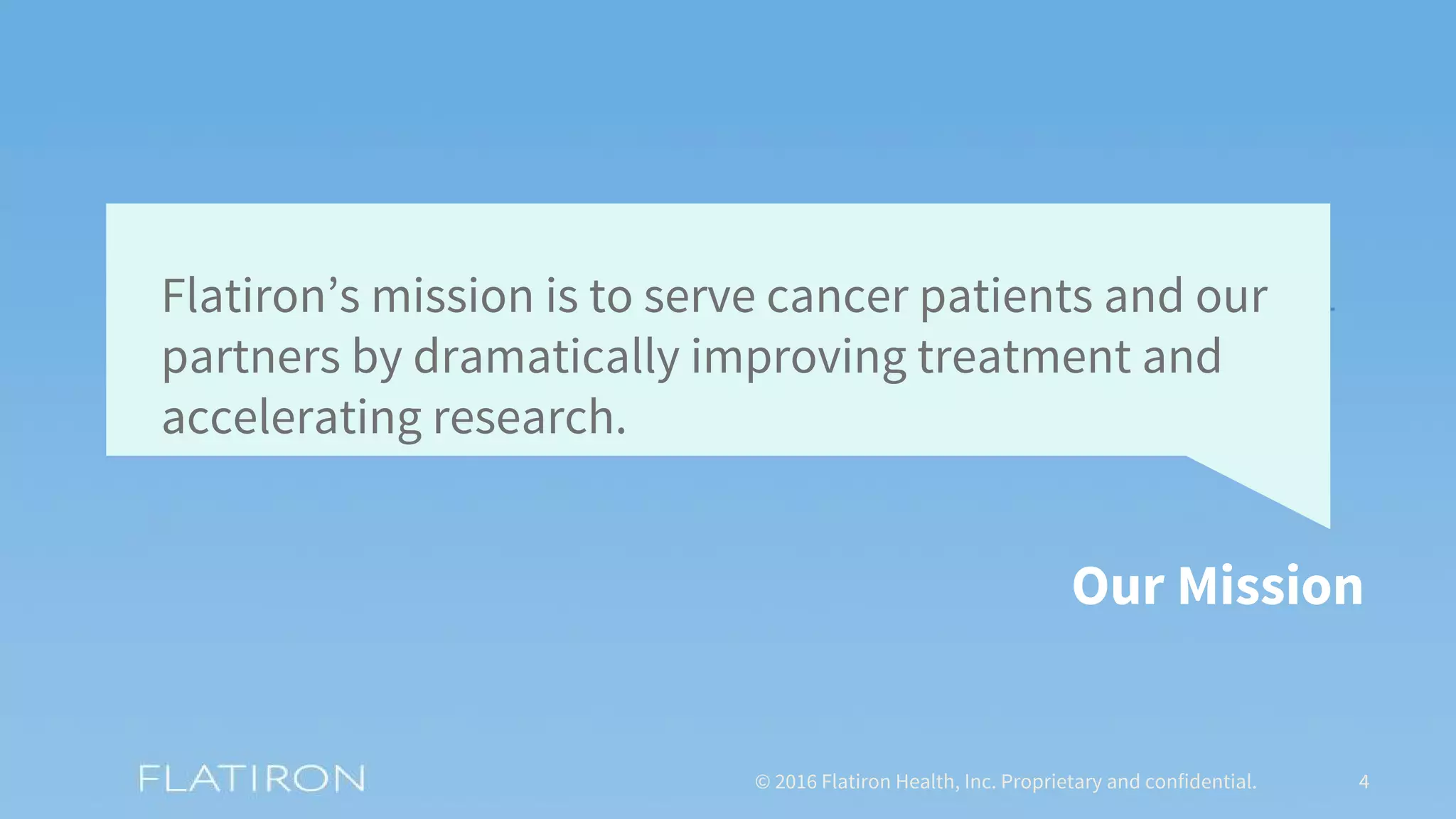 © 2016 Flatiron Health, Inc. Proprietary and confidential. 4
Flatiron’s mission is to serve cancer patients and our
partners by dramatically improving treatment and
accelerating research.
Our Mission
 