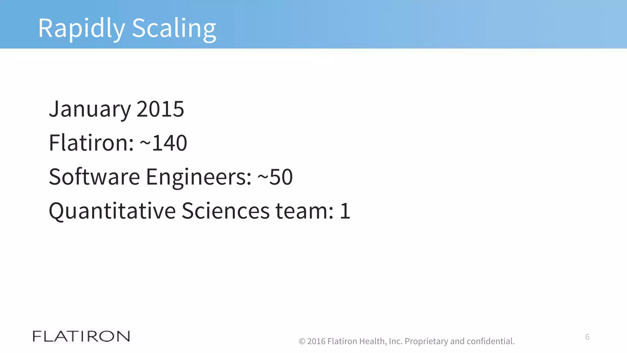 Rapidly Scaling
January 2015
Flatiron: ~140
Software Engineers: ~50
Quantitative Sciences team: 1
6© 2016 Flatiron Health, Inc. Proprietary and confidential.
 
