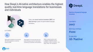 How DeepL’s AI-native architecture enables the highest
quality real-time language translations for businesses
and individuals
DeepL uses neural machine translation (NMT) and
deep learning to power its hyper-localized language
translations
<
High-quality translations that resonate
with native speakers by capturing
cultural context
1.
High degree of accuracy that earns the
trust of business users for cross-border
contracts and corporate communications
2.
OUTCOMES:
3.
Ability to expand product suite
to adjacent capabilities beyond
translation to sell to new teams – e.g.,
DeepL Write, PDF translations
Real-time AI-powered language
translation
Launched in
2017
2023 Cloud 100 Rank
#100
AI case study
AI-Native
 