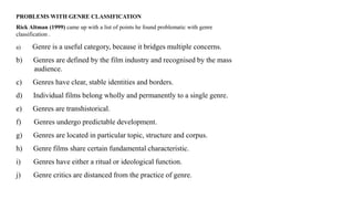 PROBLEMS WITH GENRE CLASSIFICATION
Rick Altman (1999) came up with a list of points he found problematic with genre
classification .
a) Genre is a useful category, because it bridges multiple concerns.
b) Genres are defined by the film industry and recognised by the mass
audience.
c) Genres have clear, stable identities and borders.
d) Individual films belong wholly and permanently to a single genre.
e) Genres are transhistorical.
f) Genres undergo predictable development.
g) Genres are located in particular topic, structure and corpus.
h) Genre films share certain fundamental characteristic.
i) Genres have either a ritual or ideological function.
j) Genre critics are distanced from the practice of genre.
 