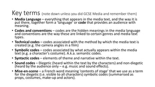 Key terms (note down unless you did GCSE Media and remember them)
• Media Language – everything that appears in the media text, and the way it is
put there, together form a ‘language’ or code that provides an audience with
meaning.
• Codes and conventions – codes are the hidden meanings in the media language
and conventions are the way these are linked to certain genres and media text
types.
• Technical codes – codes associated with the method by which the media text is
created (e.g. the camera angles in a film)
• Symbolic codes – codes associated by what actually appears within the media
text (e.g. a character’s costume). A.k.a. semantic codes.
• Syntactic codes – elements of theme and narrative within the text.
• Sound codes – Diegetic (heard within the text by the characters) and non-diegetic
(heard by the audience only – e.g. music and sound effects).
• Mise-en-scene – a French word meaning ‘contents of stage’ that we use as a term
for the diegetic (i.e. visible to all characters) symbolic codes (summarised as
props, costumes, make-up and actors).
 