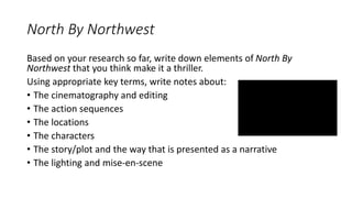 North By Northwest
Based on your research so far, write down elements of North By
Northwest that you think make it a thriller.
Using appropriate key terms, write notes about:
• The cinematography and editing
• The action sequences
• The locations
• The characters
• The story/plot and the way that is presented as a narrative
• The lighting and mise-en-scene
 