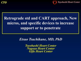 CTO Toyohashi Heart Center
Retrograde std and CART approach, New
micros, and specific devices to increase
support or to penetrate
Etsuo Tsuchikane, MD, PhD
Toyohashi Heart Center
Nagoya Heart Center
Gifu Heart Center
 