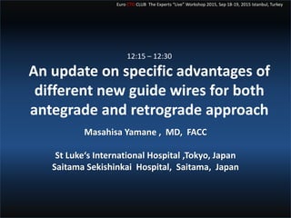 Euro CTO CLUB The Experts “Live” Workshop 2015, Sep 18-19, 2015 Istanbul, Turkey
12:15 – 12:30
An update on specific advantages of
different new guide wires for both
antegrade and retrograde approach
Masahisa Yamane , MD, FACC
St Luke‘s International Hospital ,Tokyo, Japan
Saitama Sekishinkai Hospital, Saitama, Japan
 