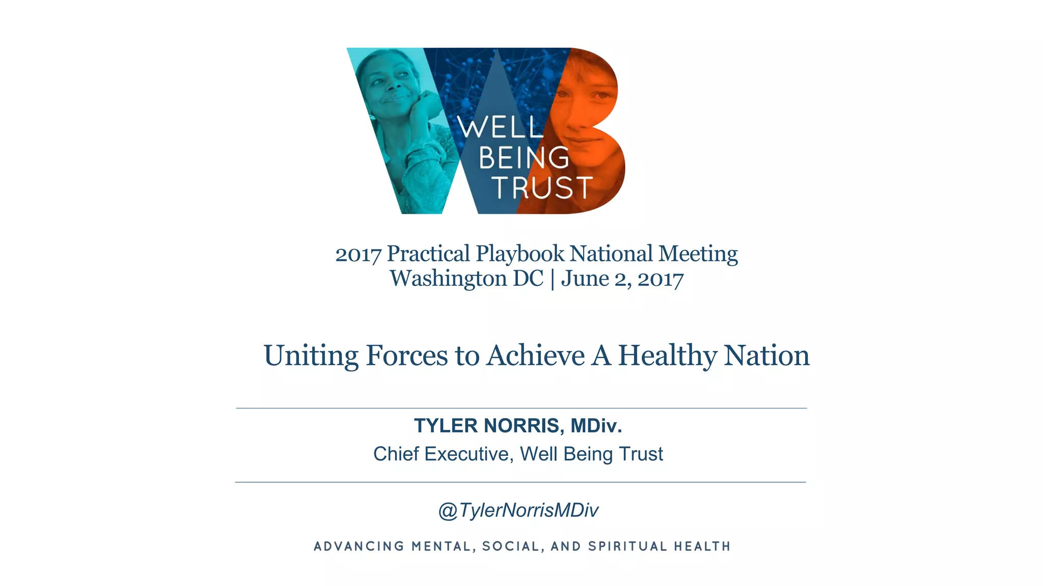 2017 Practical Playbook National Meeting
Washington DC | June 2, 2017
Uniting Forces to Achieve A Healthy Nation
TYLER NORRIS, MDiv.
Chief Executive, Well Being Trust
@TylerNorrisMDiv
 