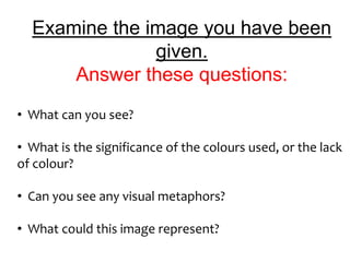 Examine the image you have been
               given.
      Answer these questions:
• What can you see?

• What is the significance of the colours used, or the lack
of colour?

• Can you see any visual metaphors?

• What could this image represent?
 