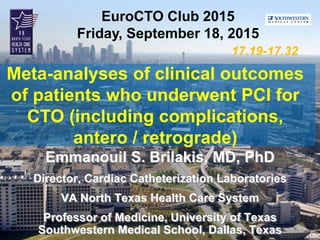 EuroCTO Club 2015
Friday, September 18, 2015
Meta-analyses of clinical outcomes
of patients who underwent PCI for
CTO (including complications,
antero / retrograde)
17.19-17.32
Emmanouil S. Brilakis, MD, PhD
Director, Cardiac Catheterization Laboratories
VA North Texas Health Care System
Professor of Medicine, University of Texas
Southwestern Medical School, Dallas, Texas
 
