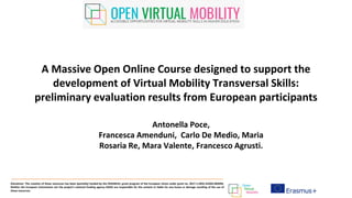 A Massive Open Online Course designed to support the
development of Virtual Mobility Transversal Skills:
preliminary evaluation results from European participants
Disclaimer: The creation of these resources has been (partially) funded by the ERASMUS+ grant program of the European Union under grant no. 2017-1-DE01-KA203-003494.
Neither the European Commission nor the project's national funding agency DAAD are responsible for the content or liable for any losses or damage resulting of the use of
these resources.
Antonella Poce,
Francesca Amenduni, Carlo De Medio, Maria
Rosaria Re, Mara Valente, Francesco Agrusti.
 
