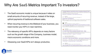 Why Are Metrics Important To Investors?
• The SaaS economic model is unique because it relies on
small amounts of recurring revenue, instead of the large,
upfront payments of traditional software sales.
• When recurring revenue is the lifeblood of your business, you
need monitor your KPI’s in near real-time.
• The relevancy of specific KPI’s depends on many factors
such as the growth stage of the Company, business model,
macro economic conditions and more.
• Obsessing over SaaS KPIs isn’t always productive.
 