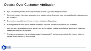 • If you can accurately match customer acquisition costs to revenue, you are at the top of your class.
• Over-invest in plugins that produce advanced revenue analytics reports, allowing you to see revenue attributed to marketing sources
and campaigns.
• Every customer acquisition channel must be tracked, ideally several layers deep.
• If utilizing a freemium model, ensure that both initial date of acquisition and date of conversion to paid are tracked.
• Make sure your clients receive numerous referral codes with bonuses and track the results. Referral revenue tends to be under-
tracked, particularly for B2B companies.
• There are numerous plugins that can take your data and create visual KPI dashboards automatically, but these are subject to
garbage in/out problems if not set up properly.
 
