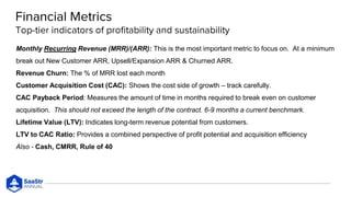 Monthly Recurring Revenue (MRR)/(ARR): This is the most important metric to focus on. At a minimum
break out New Customer ARR, Upsell/Expansion ARR & Churned ARR.
Revenue Churn: The % of MRR lost each month
Customer Acquisition Cost (CAC): Shows the cost side of growth – track carefully.
CAC Payback Period: Measures the amount of time in months required to break even on customer
acquisition. This should not exceed the length of the contract. 6-9 months a current benchmark.
Lifetime Value (LTV): Indicates long-term revenue potential from customers.
LTV to CAC Ratio: Provides a combined perspective of profit potential and acquisition efficiency
Also - Cash, CMRR, Rule of 40
 
