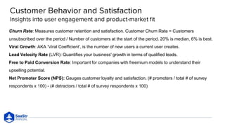 Churn Rate: Measures customer retention and satisfaction. Customer Churn Rate = Customers
unsubscribed over the period / Number of customers at the start of the period. 20% is median, 6% is best.
Viral Growth: AKA ‘Viral Coefficient’, is the number of new users a current user creates.
Lead Velocity Rate (LVR): Quantifies your business' growth in terms of qualified leads.
Free to Paid Conversion Rate: Important for companies with freemium models to understand their
upselling potential.
Net Promoter Score (NPS): Gauges customer loyalty and satisfaction. (# promoters / total # of survey
respondents x 100) - (# detractors / total # of survey respondents x 100)
 