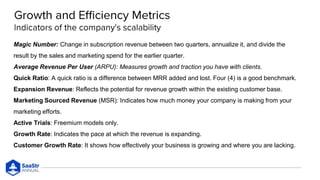 Magic Number: Change in subscription revenue between two quarters, annualize it, and divide the
result by the sales and marketing spend for the earlier quarter.
Average Revenue Per User (ARPU): Measures growth and traction you have with clients.
Quick Ratio: A quick ratio is a difference between MRR added and lost. Four (4) is a good benchmark.
Expansion Revenue: Reflects the potential for revenue growth within the existing customer base.
Marketing Sourced Revenue (MSR): Indicates how much money your company is making from your
marketing efforts.
Active Trials: Freemium models only.
Growth Rate: Indicates the pace at which the revenue is expanding.
Customer Growth Rate: It shows how effectively your business is growing and where you are lacking.
 