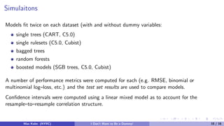 Simulaitons
Models ﬁt twice on each dataset (with and without dummy variables:
single trees (CART, C5.0)
single rulesets (C5.0, Cubist)
bagged trees
random forests
boosted models (SGB trees, C5.0, Cubist)
A number of performance metrics were computed for each (e.g. RMSE, binomial or
multinomial log–loss, etc.) and the test set results are used to compare models.
Conﬁdence intervals were computed using a linear mixed model as to account for the
resample–to–resample correlation structure.
Max Kuhn (NYRC) I Don’t Want to Be a Dummy! 10 / 16
 