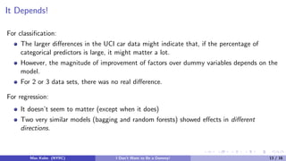 It Depends!
For classiﬁcation:
The larger diﬀerences in the UCI car data might indicate that, if the percentage of
categorical predictors is large, it might matter a lot.
However, the magnitude of improvement of factors over dummy variables depends on the
model.
For 2 or 3 data sets, there was no real diﬀerence.
For regression:
It doesn’t seem to matter (except when it does)
Two very similar models (bagging and random forests) showed eﬀects in diﬀerent
directions.
Max Kuhn (NYRC) I Don’t Want to Be a Dummy! 13 / 16
 