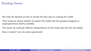 Encoding Choices
We make the decision on how to encode the data prior to creating the model.
That means we choose whether to present the model with the grouped categories or
ungrouped binary dummy variables.
The means we could get diﬀerent representations of the model (see the next two slides).
Does it matter? Let’s do some experiments!
Max Kuhn (NYRC) I Don’t Want to Be a Dummy! 6 / 16
 