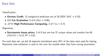 Data Sets
Classiﬁcation:
German Credit, 13 categorical predictors out of 20 (ROC AUC ≈ 0.76)
UCI Car Evaluation, 6 of 6 (Acc ≈ 0.96)
APM High Performance Computing, 2 of 7 (κ ≈ 0.7)
Regression:
Sacramento house prices, 3 of 8 but one has 37 unique values and another has 68
(RMSE ≈ 0.13, R2 ≈ 0.6)
For each data set, we did 10 separate simulations were 20% of the data were used for testing.
Repeated cross-validation is used to the tune the models when they have tuning parameters.
Max Kuhn (NYRC) I Don’t Want to Be a Dummy! 9 / 16
 